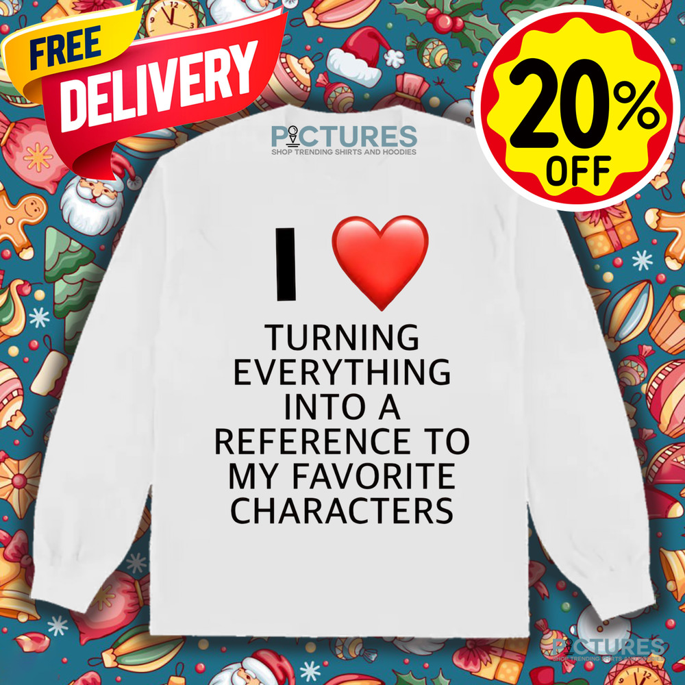 I Love Turning Everything Into A Reference To My Favorite Characters Shirt