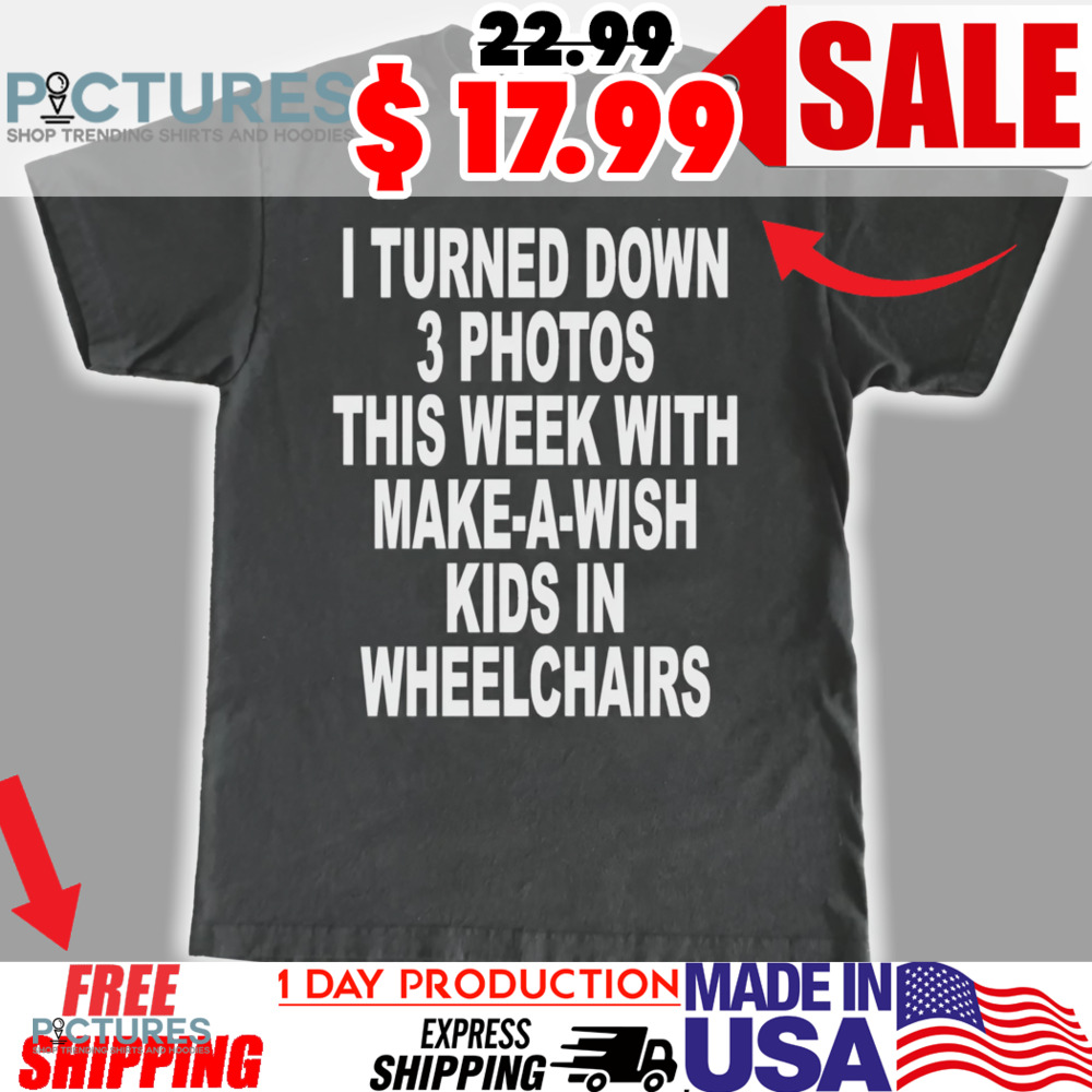 I Turned Down 3 Photos This Week With Make A Wish Kids In Wheelchairs Shirt
