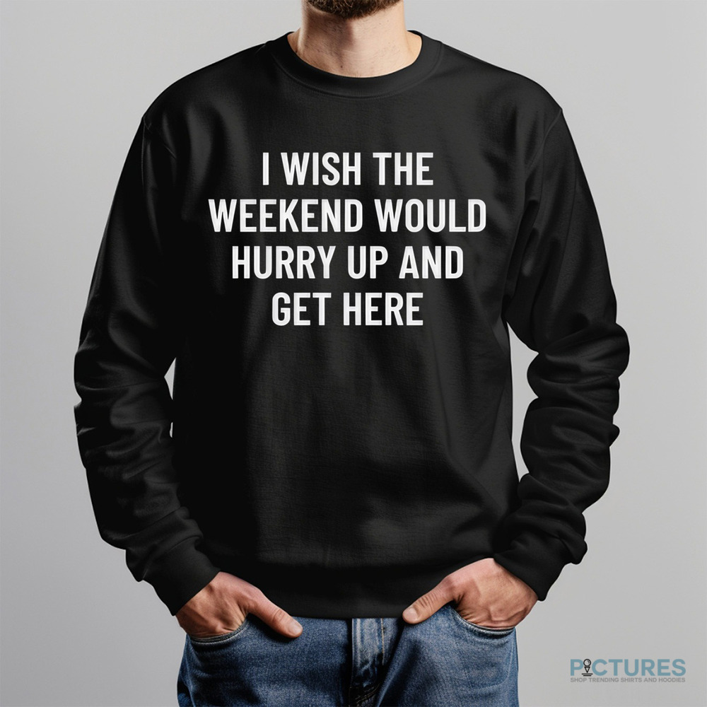I Wish The Weekend Would Hurry Up And Get Here Shirt I Wish The Weekend Would Hurry Up And Get Here Shirt