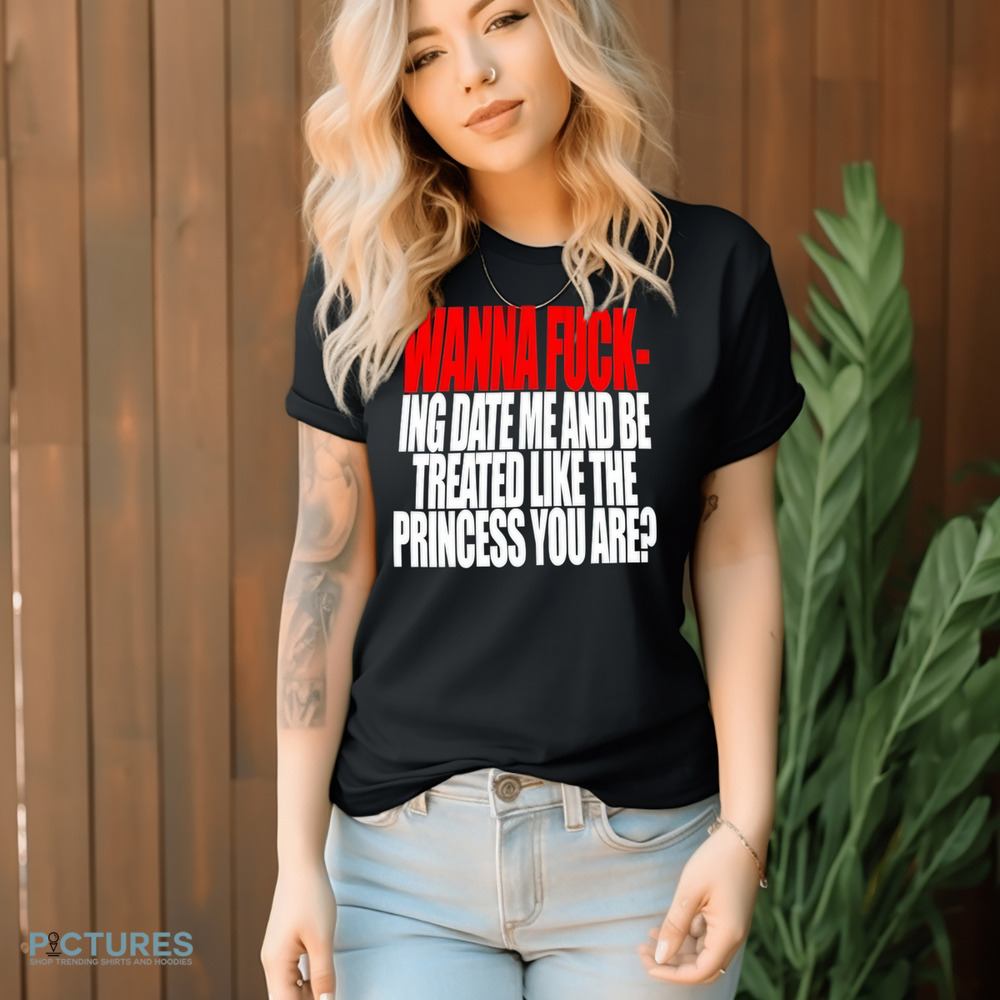 Wanna Fucking Date Me And Be Treated Like The Princess You Are Shirt
