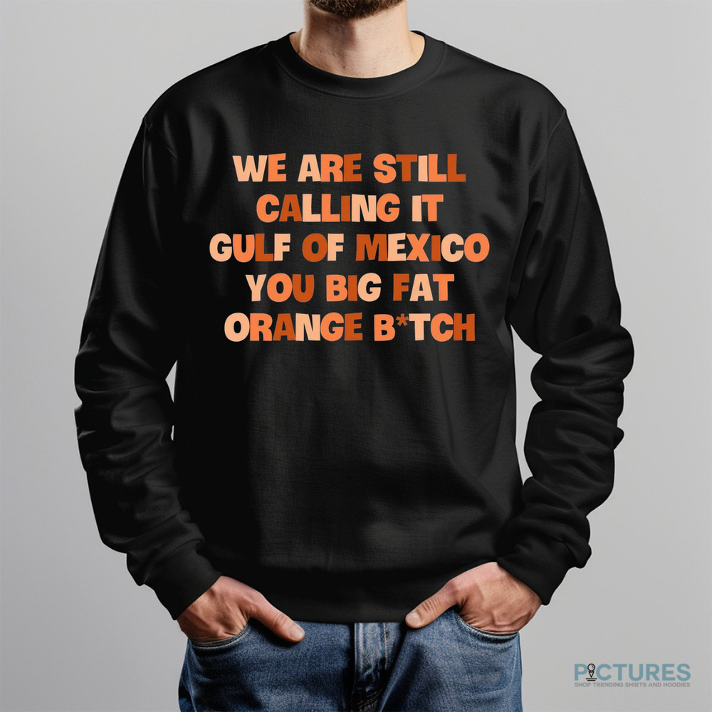 We Are Still Calling It Gulf Of Mexico You Big Fat Orange Bitch Shirt