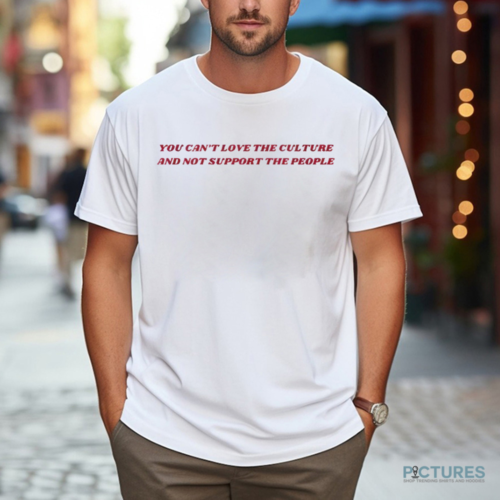 You Can’t Love The Culture And Not Support The People Shirt