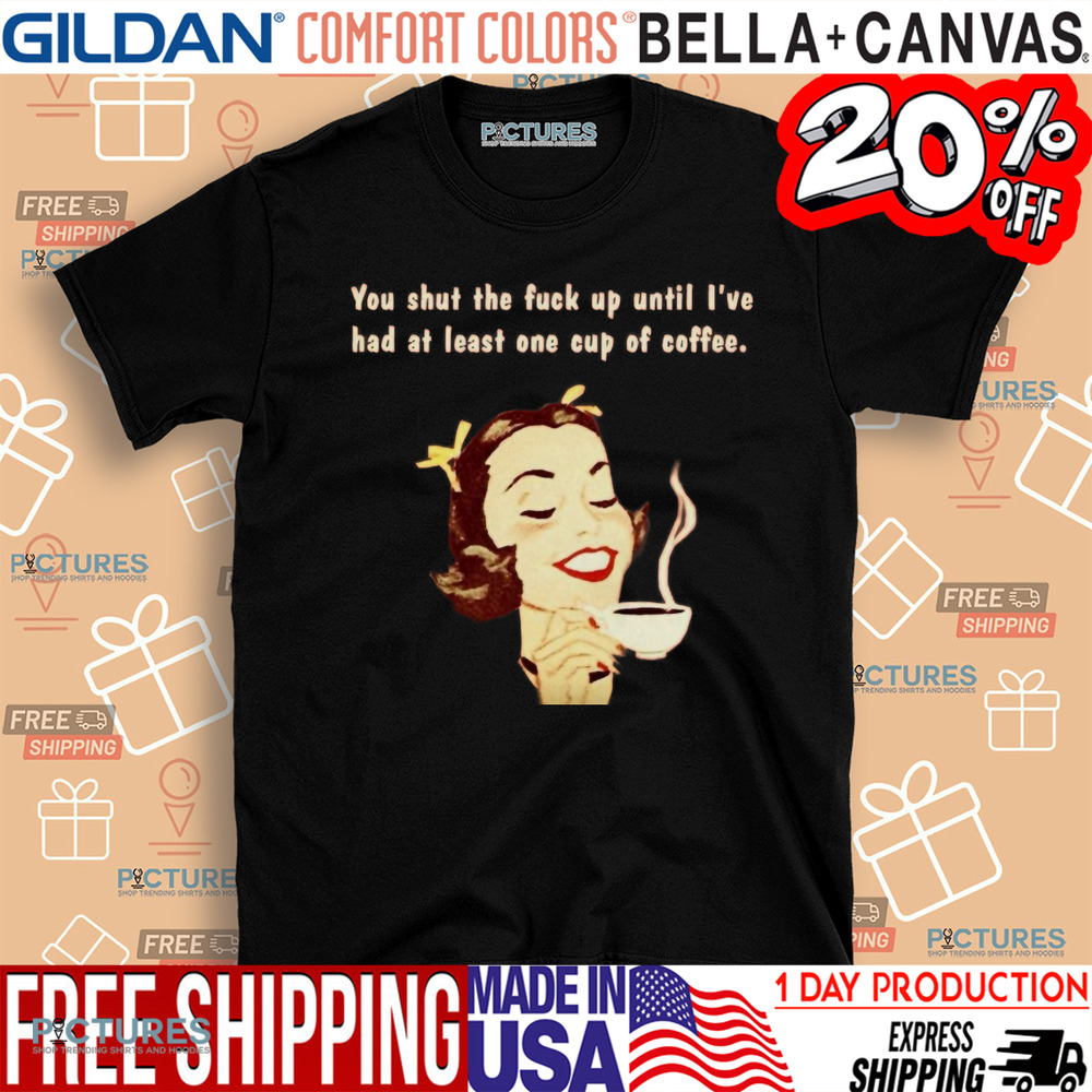 You Shut The Fuck Up Until I've Had At Least One Cup Of Coffee Shirt