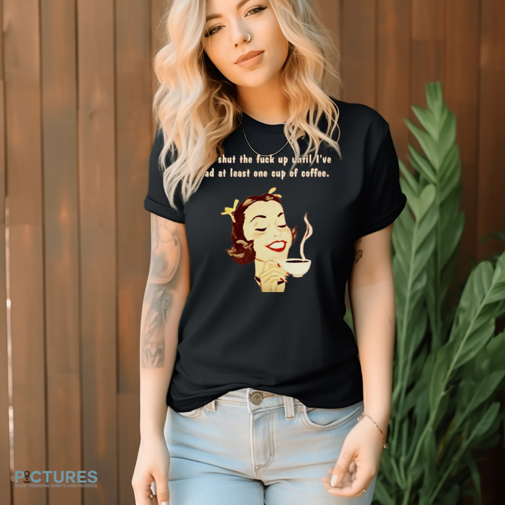 You Shut The Fuck Up Until I've Had At Least One Cup Of Coffee Shirt