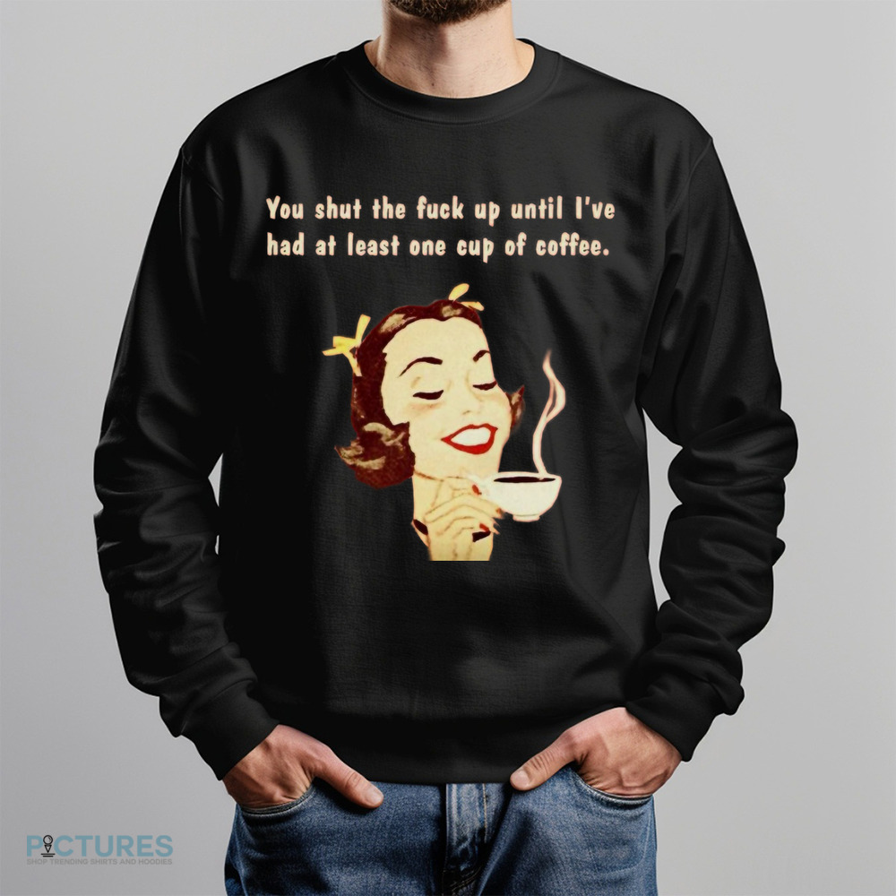 You Shut The Fuck Up Until I've Had At Least One Cup Of Coffee Shirt