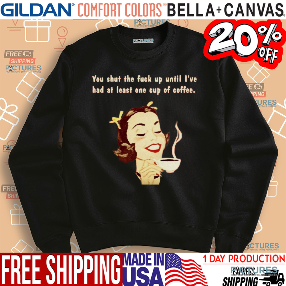 You Shut The Fuck Up Until I've Had At Least One Cup Of Coffee Shirt