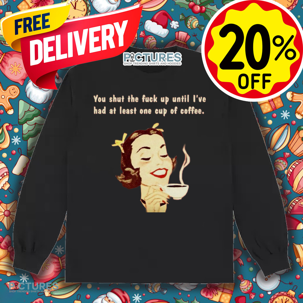 You Shut The Fuck Up Until I've Had At Least One Cup Of Coffee Shirt