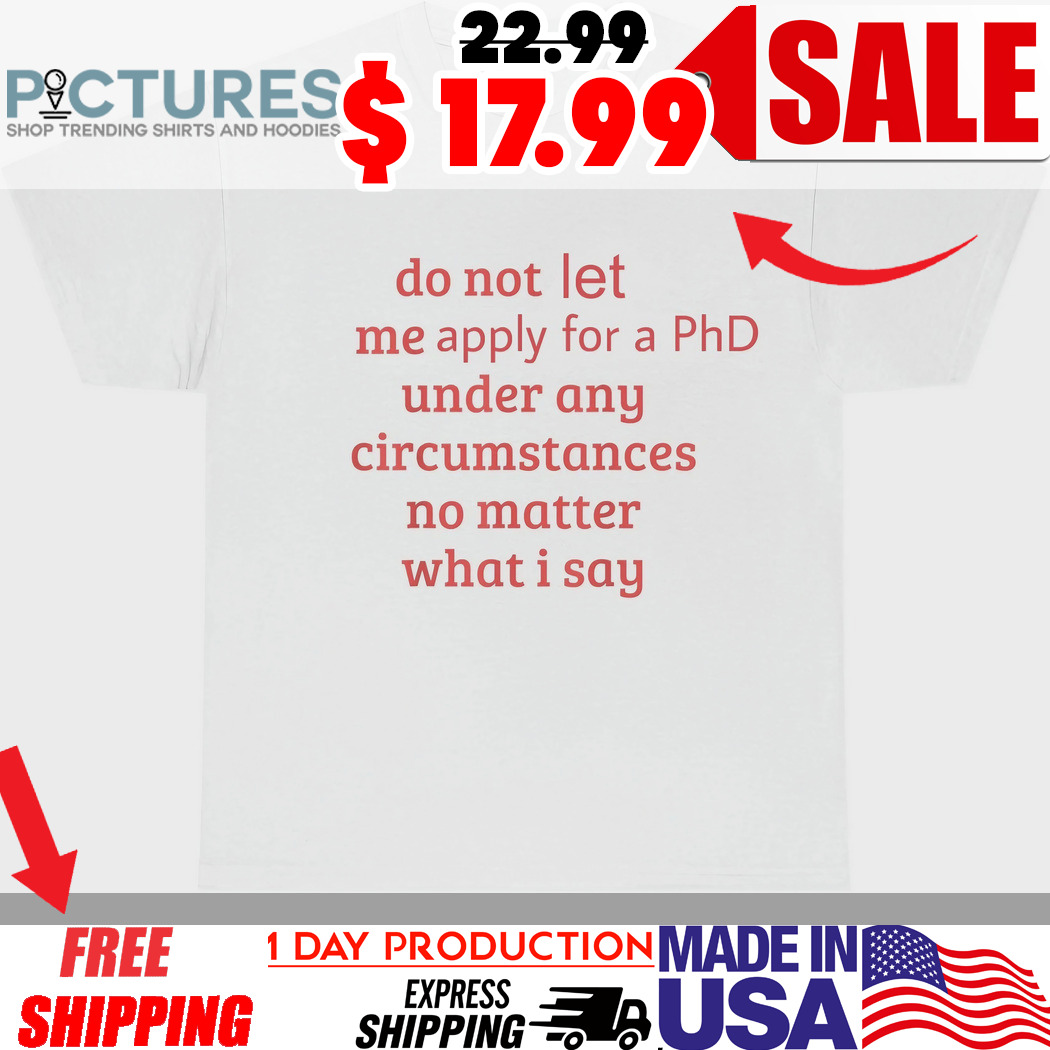 Do Not Let Me Apply For A PhD Under Any Circumstances No Matter What I Say Shirt