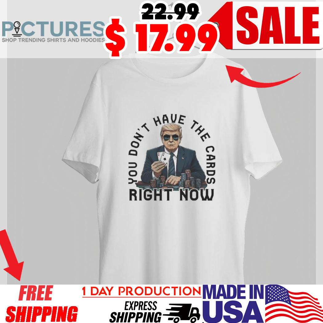 Trump You Don't Have The Cards Right Now Shirt