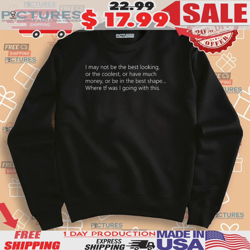 I May Not Be The Best Looking Or The Coolest Or Have Much Money Or Be In The Best Shape Shirt
