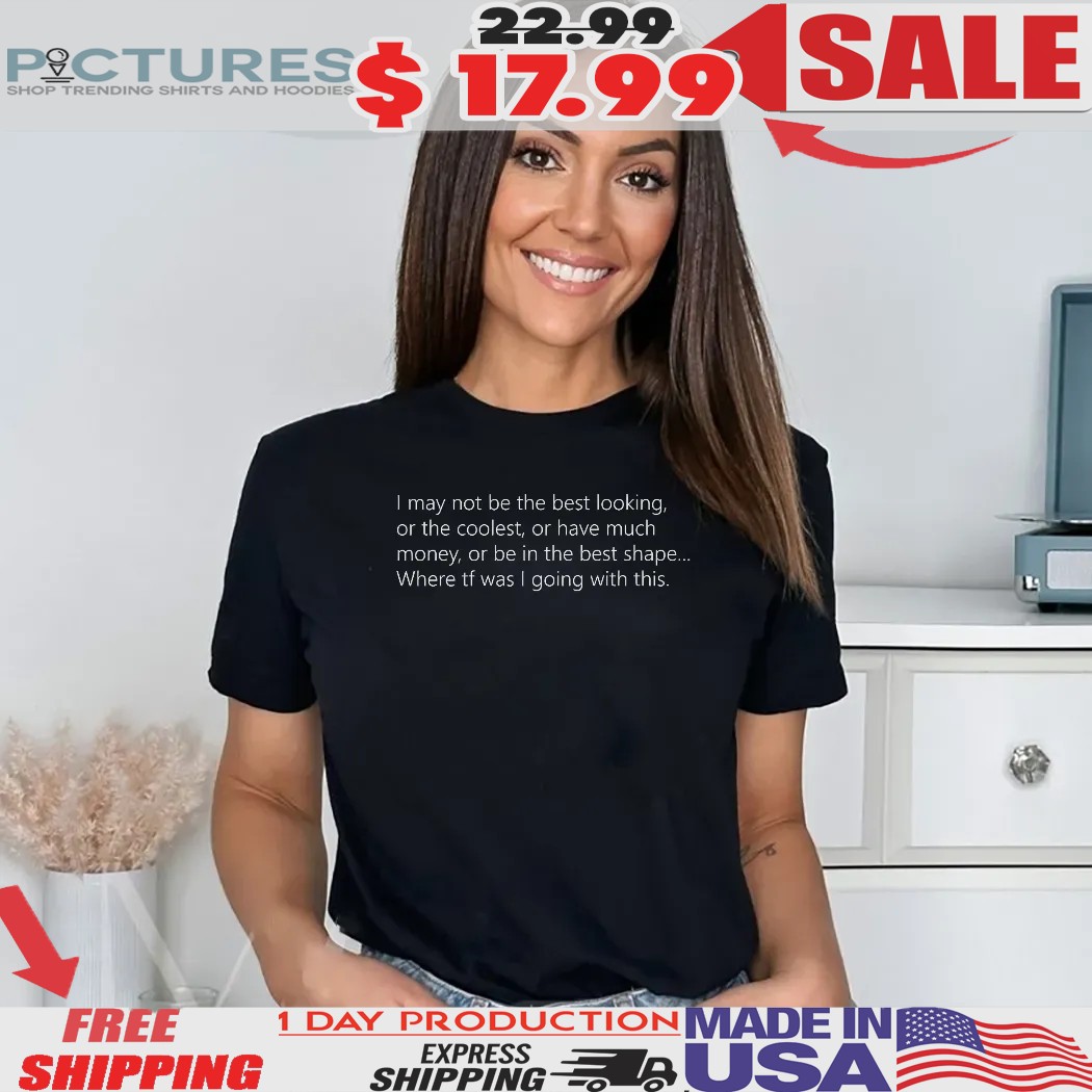 I May Not Be The Best Looking Or The Coolest Or Have Much Money Or Be In The Best Shape Shirt