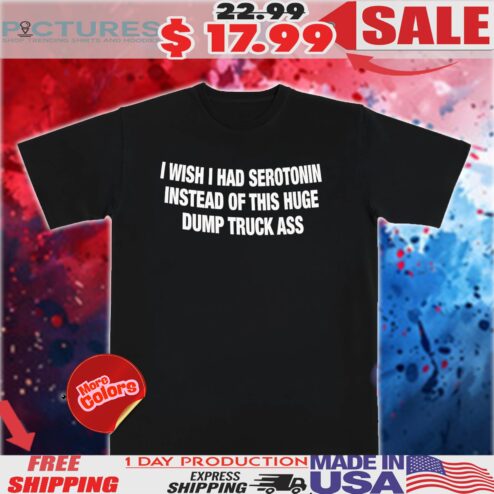 I Wish I Had Serotonin Instead Of This Huge Dump Truck Ass Shirt