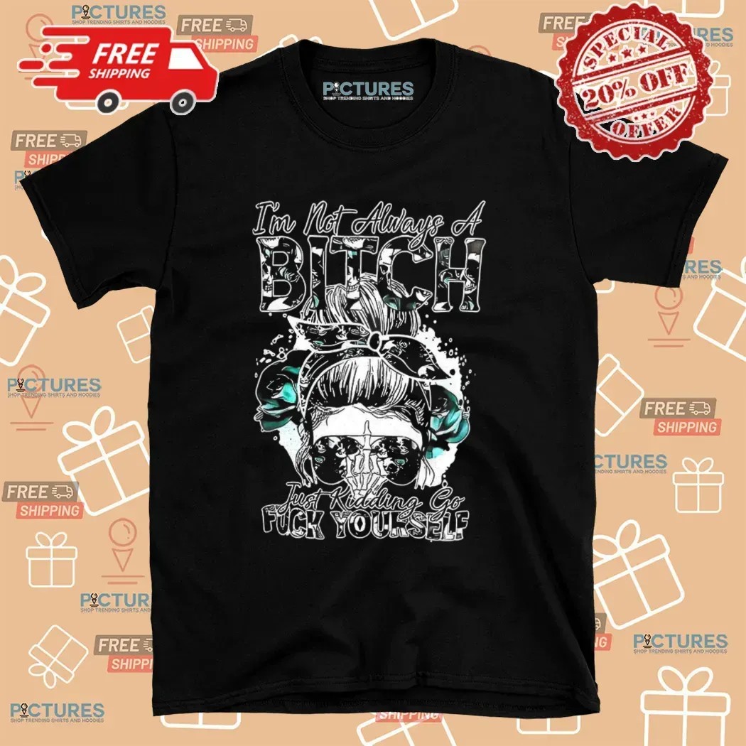 Girl I’m Not Always A Bitch Just Kidding Go Fuck Yourself T Shirt
