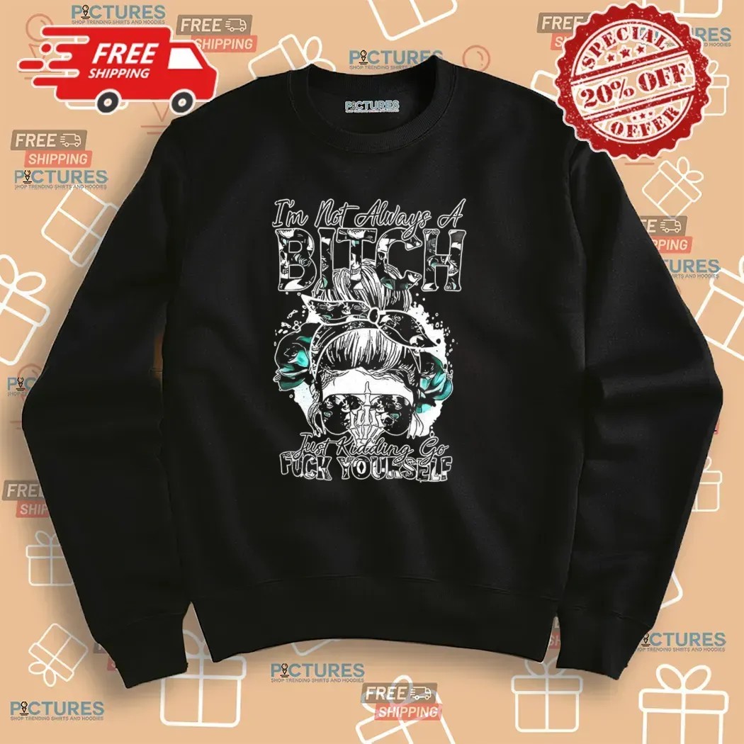 Girl I’m Not Always A Bitch Just Kidding Go Fuck Yourself T Shirt
