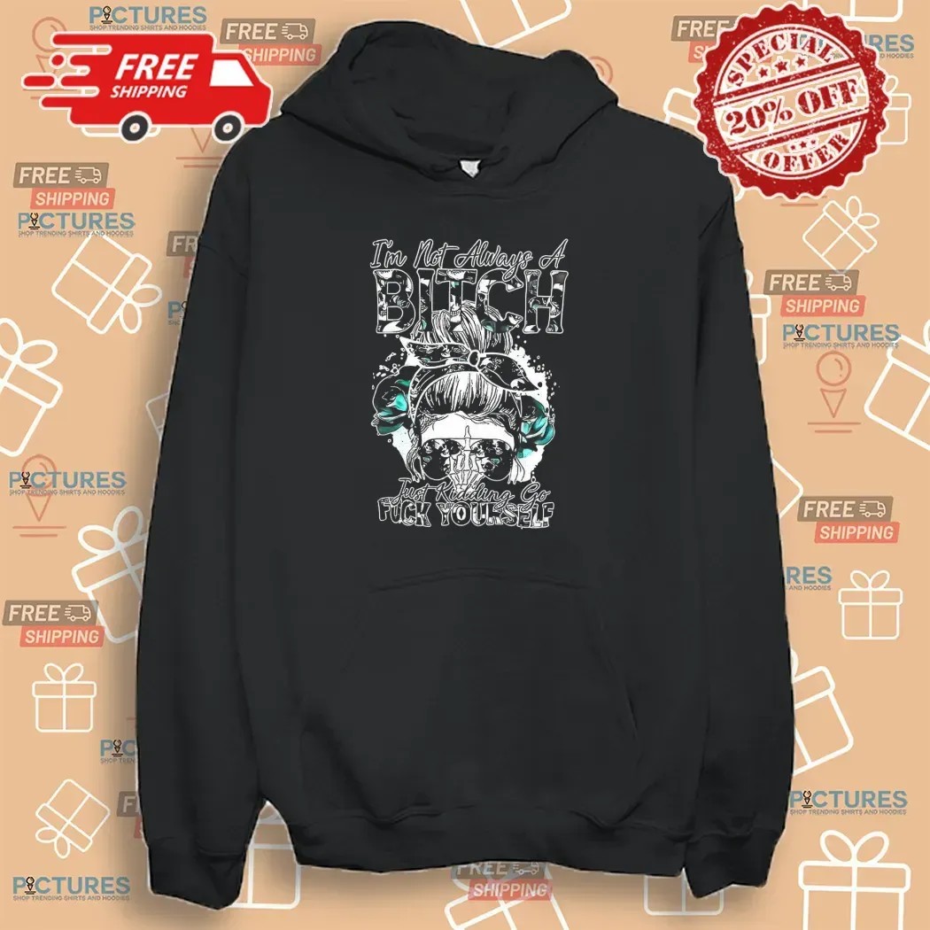 Girl I’m Not Always A Bitch Just Kidding Go Fuck Yourself T Shirt