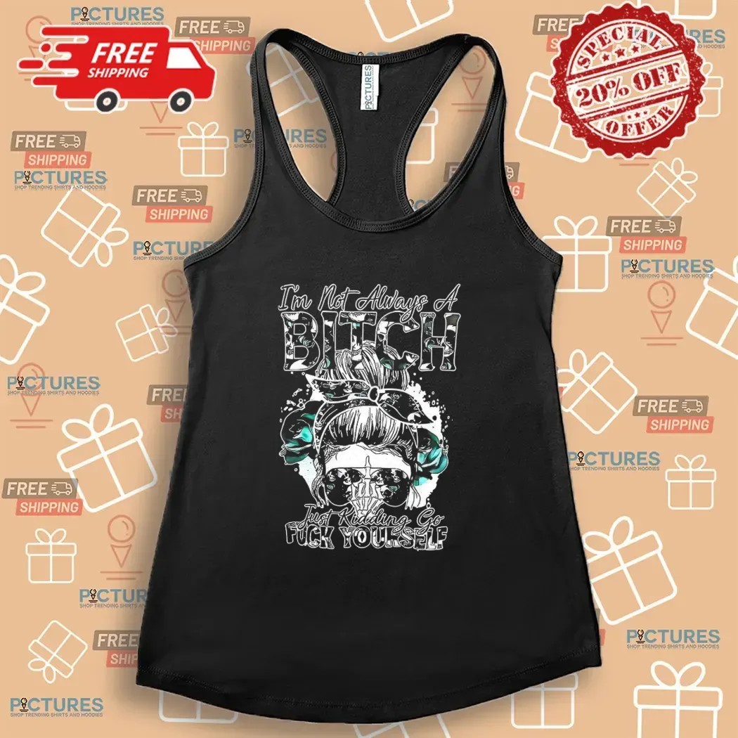Girl I’m Not Always A Bitch Just Kidding Go Fuck Yourself T Shirt