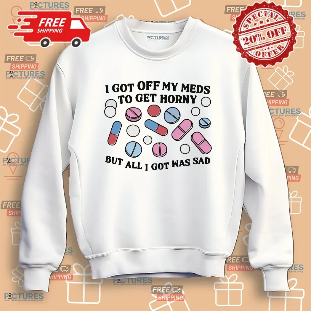 I Got Off My Meds To Get Horny But All I Got Was Sad Shirt