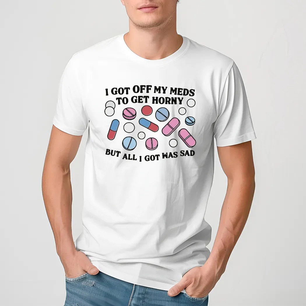 I Got Off My Meds To Get Horny But All I Got Was Sad Shirt