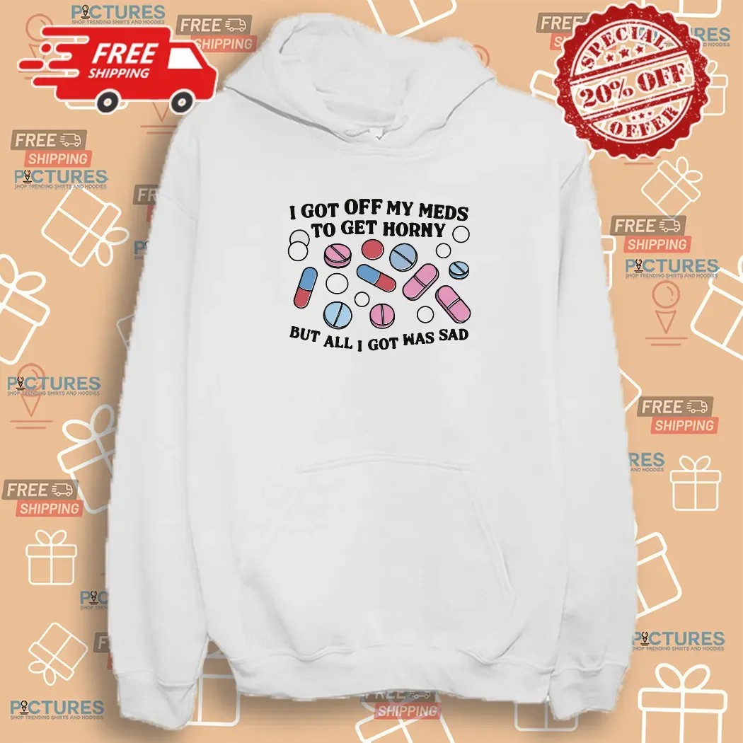 I Got Off My Meds To Get Horny But All I Got Was Sad Shirt