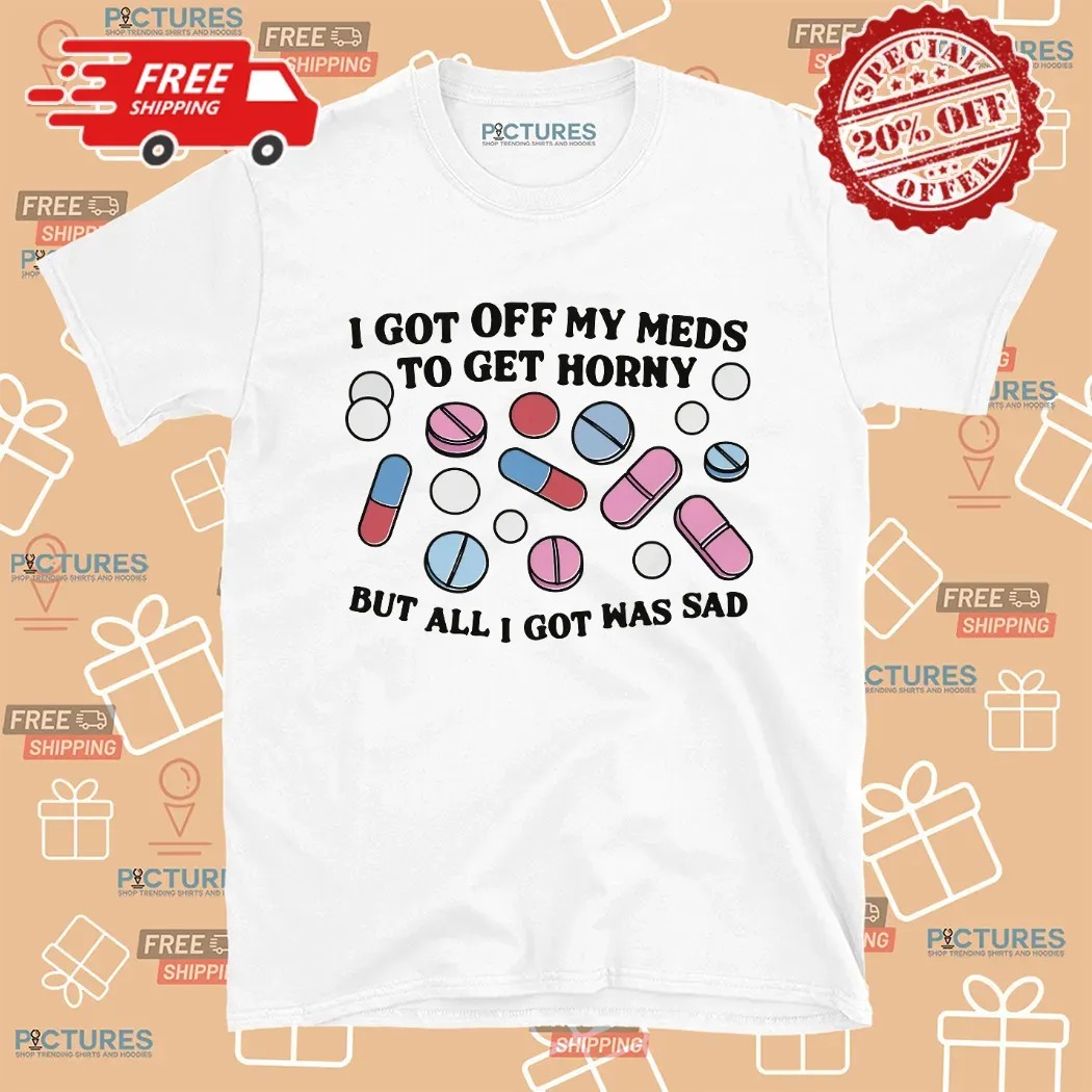 I Got Off My Meds To Get Horny But All I Got Was Sad Shirt