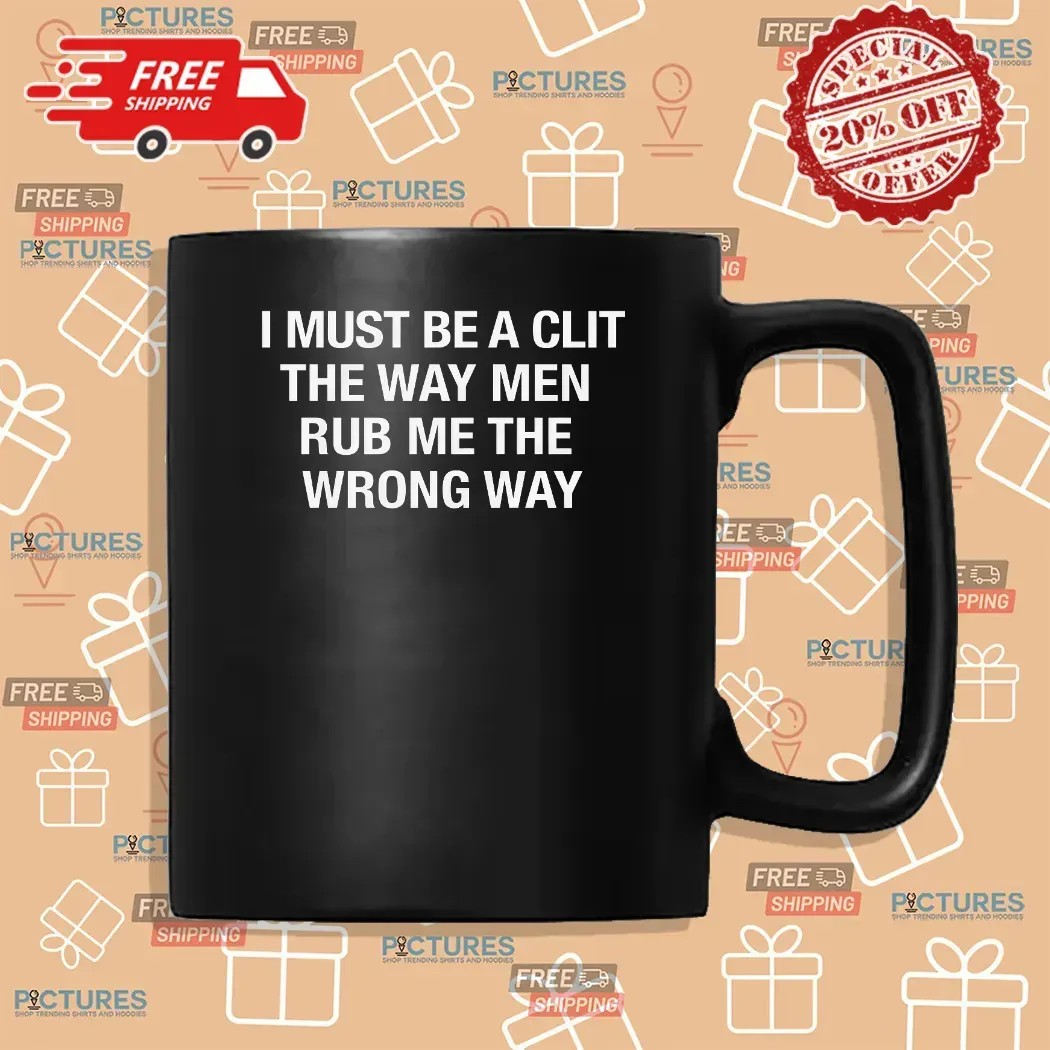 I Must Be A Clit The Way Men Rub Me The Wrong Way T Shirt