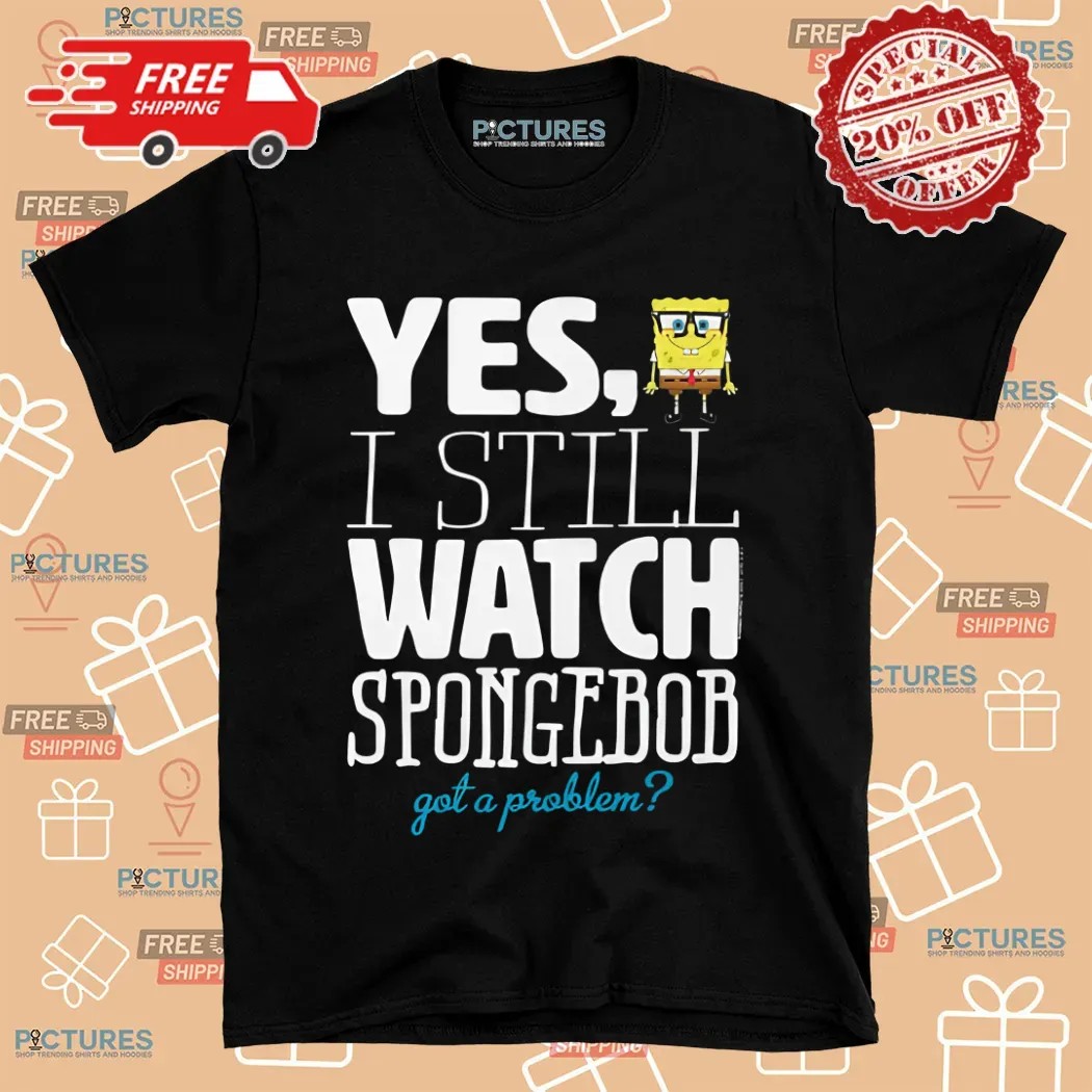 Yes I Still Watch Spongebob Got A Problem Shirt