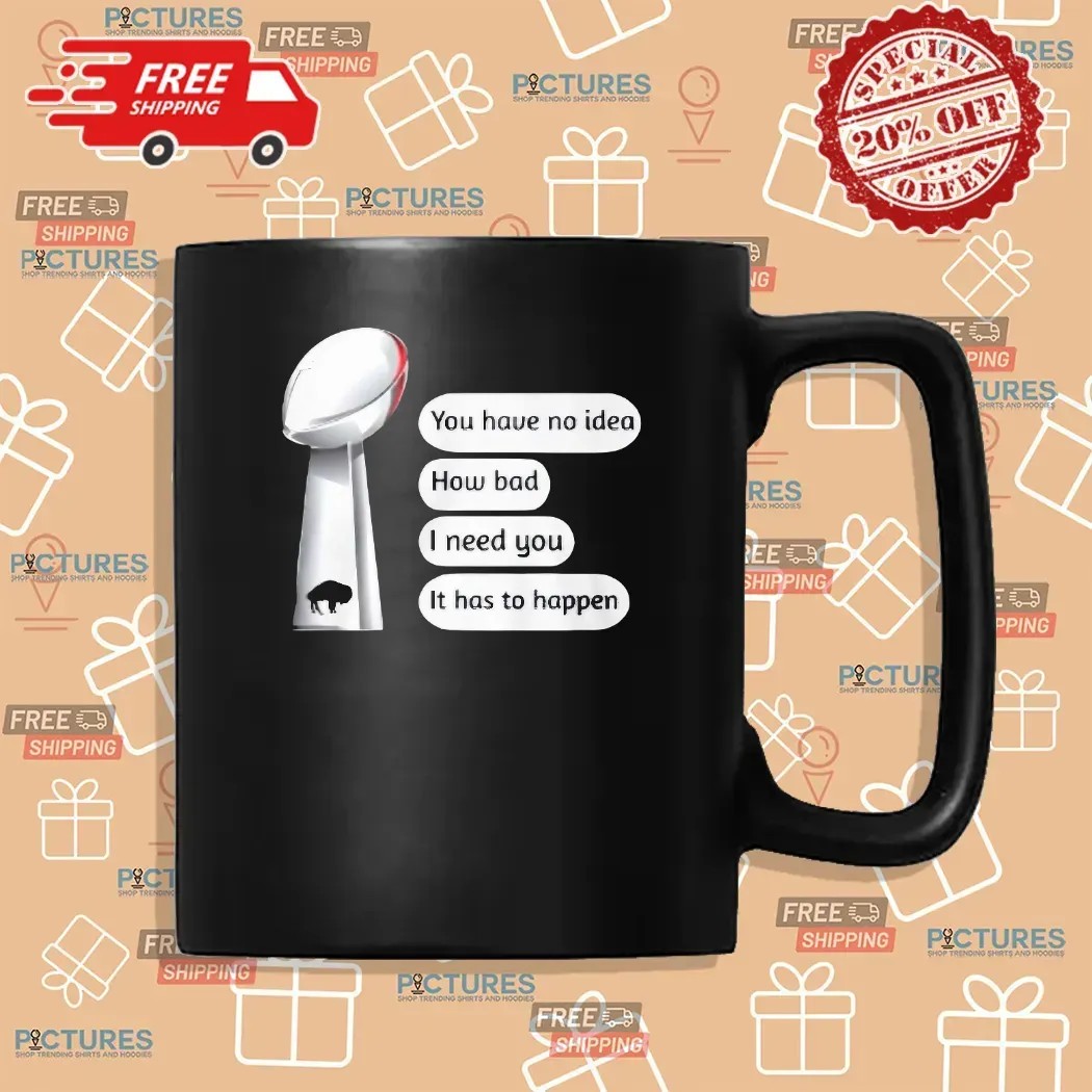 Buffalo Bills You Have No Idea How Bad I Need You It Has To Happen Super Bowl Cup T Shirt