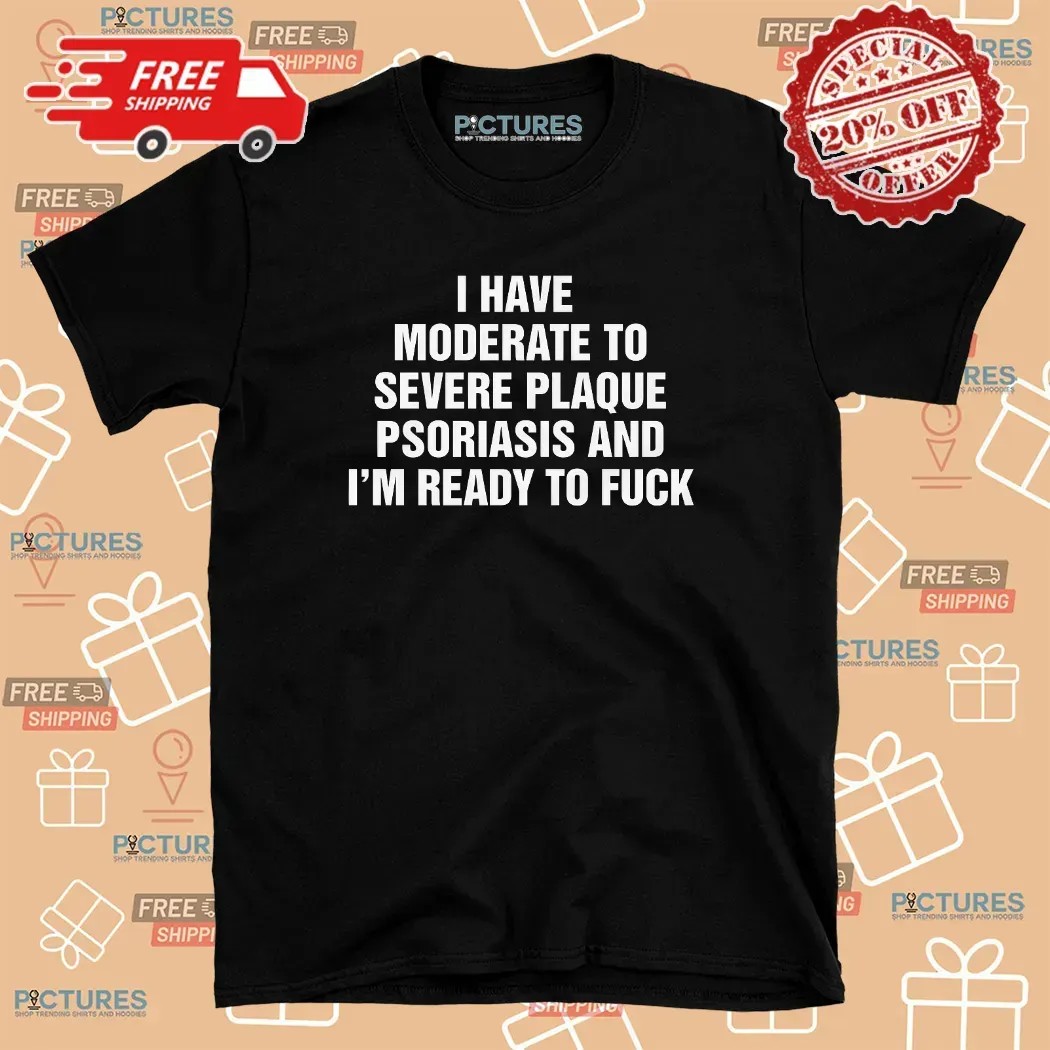 I Have Moderate To Severe Plaque Psoriasis And I'm Ready To Fuck T Shirt