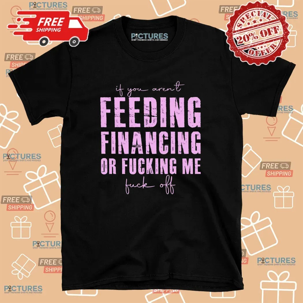 If You Aren't Feeding Fiancing Or Fucking Me Fuck Off T Shirt