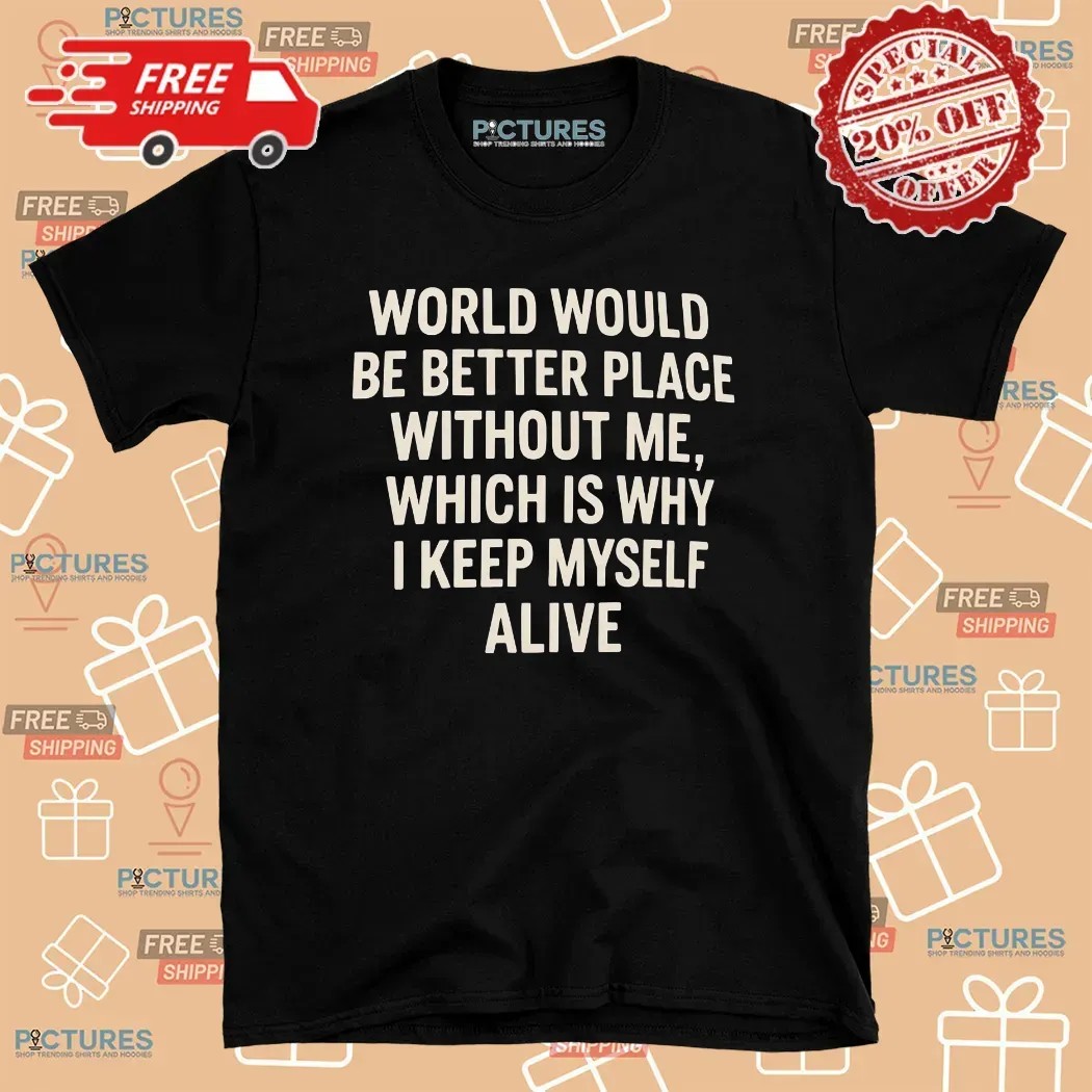 World Would Be Better Place Without Me Which Is Why I Keep Myself Alive T Shirt