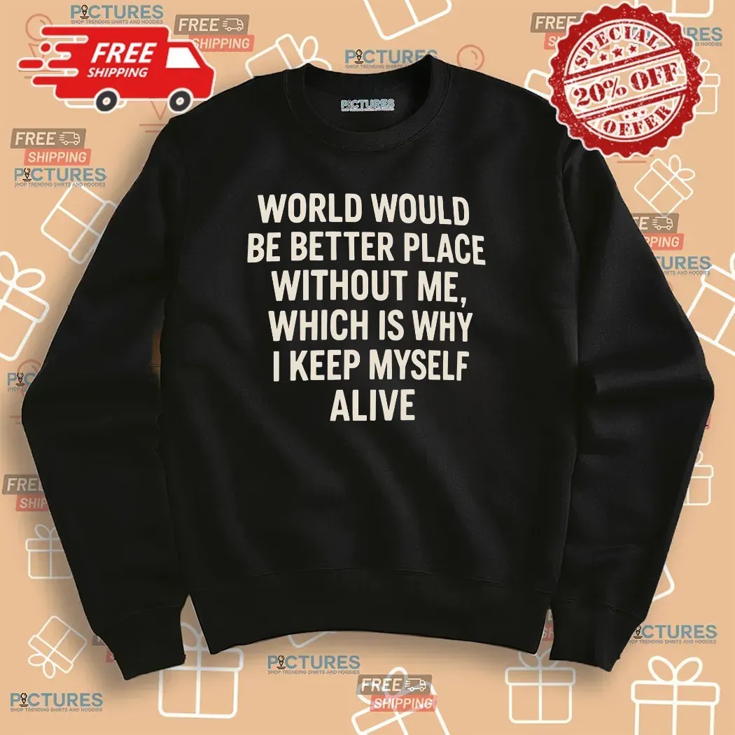 World Would Be Better Place Without Me Which Is Why I Keep Myself Alive T Shirt