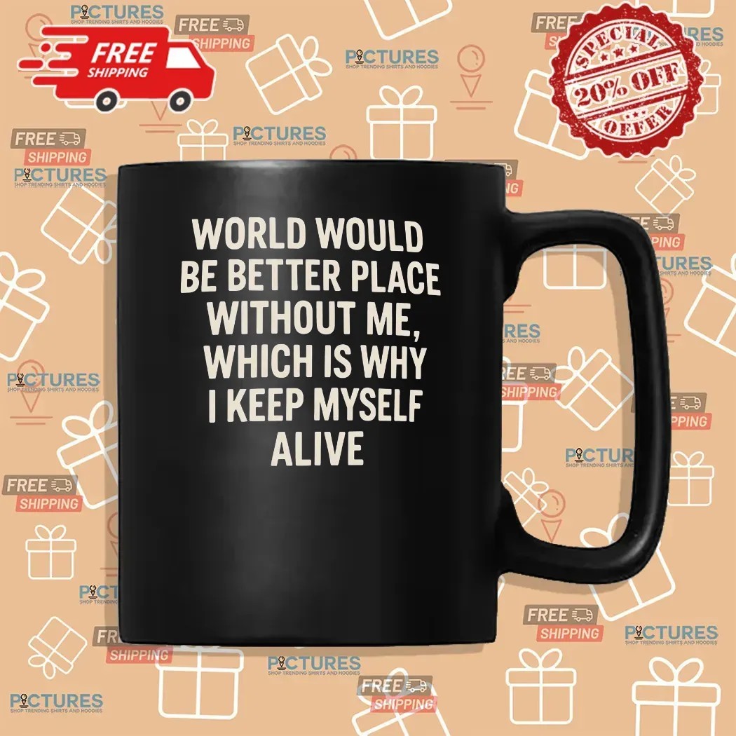 World Would Be Better Place Without Me Which Is Why I Keep Myself Alive T Shirt