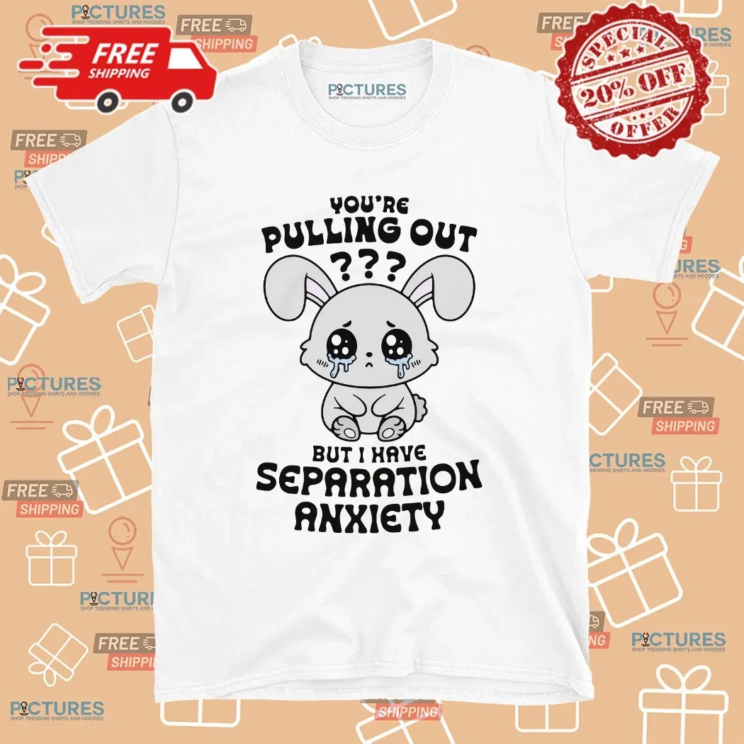 You're Pulling Out But I Have Separation Anxiety Bunny T Shirt