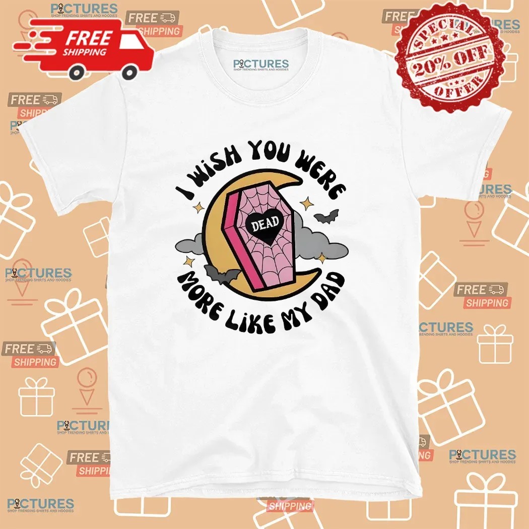 I Wish You Were More Like My Dad T Shirt