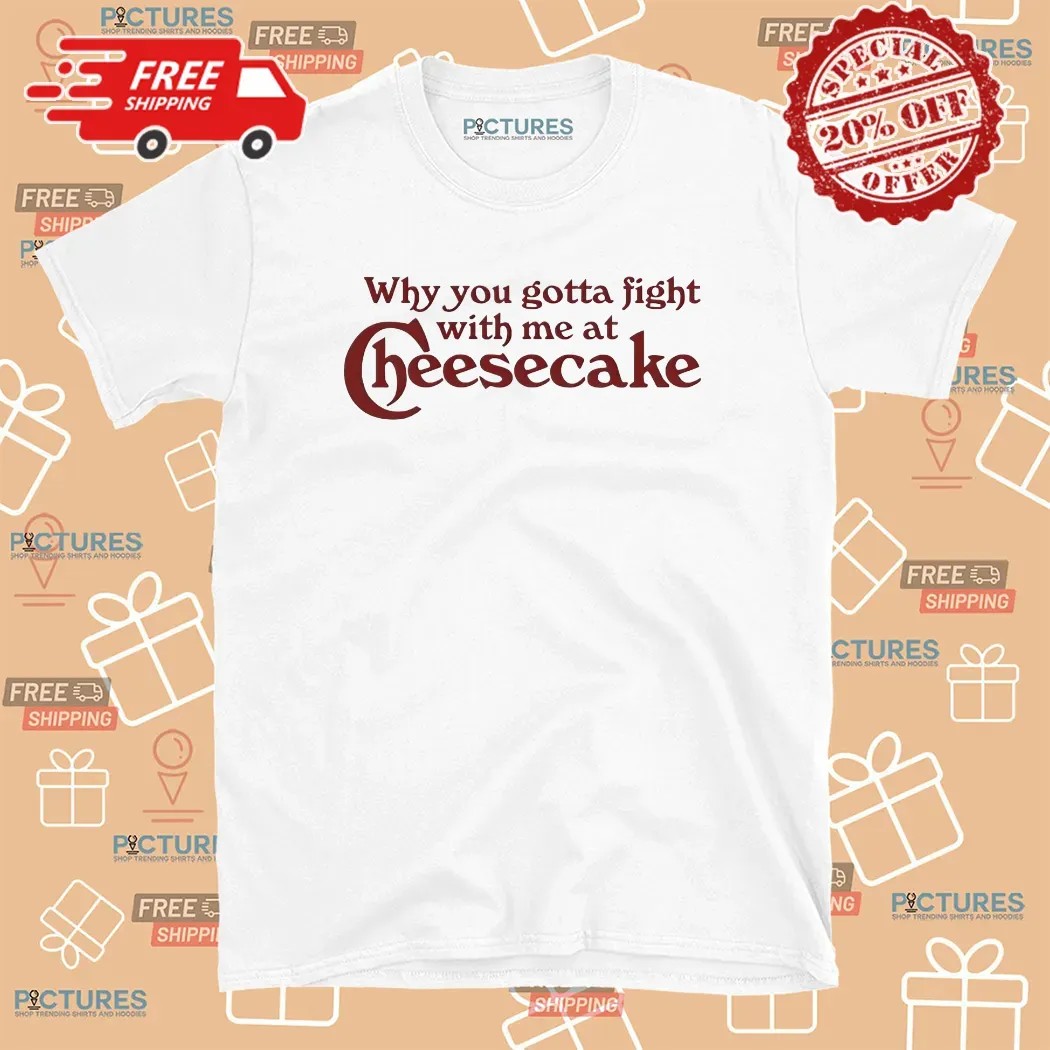 Why You Gotta Fight With Me At Cheesecake T Shirt