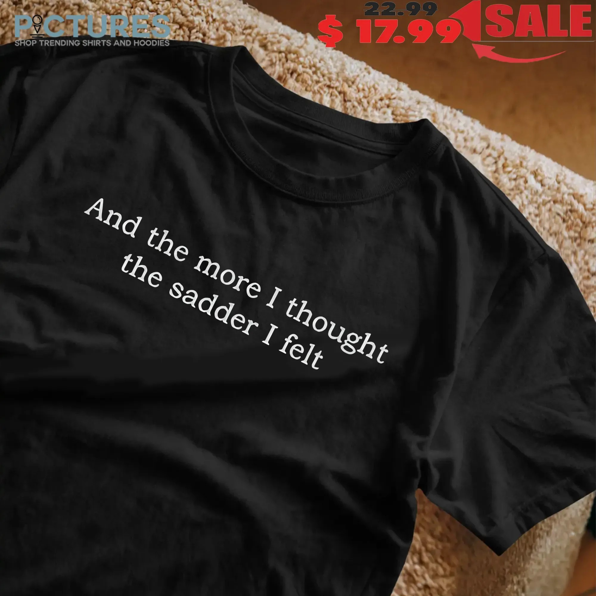 And The More I Thought The Sadder I Felt T Shirt