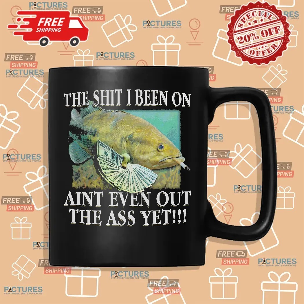 The Shit I Been On Ain't Even Out The Ass Yet Fish T Shirt