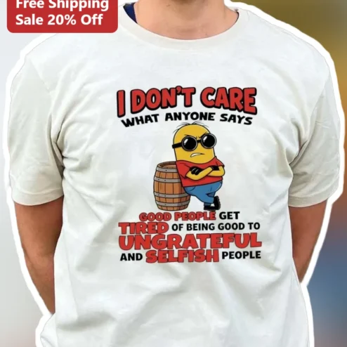 I Don't Care What Anyone Says Minion Tee Good People Get Tired Of Being Good To Ungrateful And Selfish People