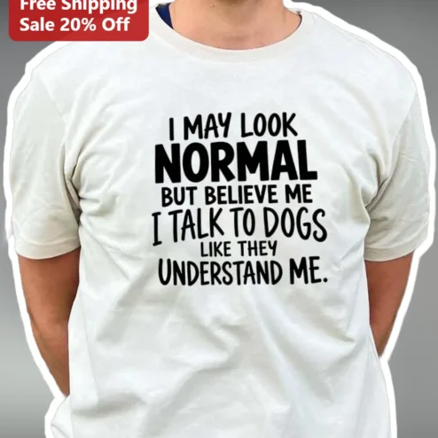 I May Look Normal But Believe Me I Talk To Dogs Like They Understand Me Funny Dog Lover Tee